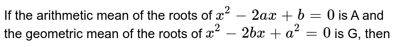 If the arithmetic mean of the roots of `x^(2)-2ax+b=0` is A and the geometric mean of the roots of `x^(2)-2bx+a^(2)=0` is G, then 