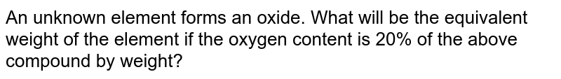 An unknown element forms an oxide. What will be the equivalent weight of the element if the oxygen content is 20% of the above compound by weight?