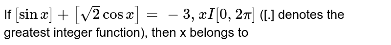 If `[sinx]+[sqrt(2)cosx]=-3,x I [0,2pi]` ([.] denotes the greatest integer function), then x belongs to 