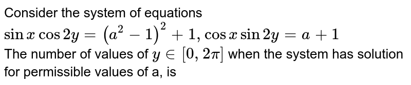 Consider the system of equations `sin x cos 2y=(a^(2)-1)^(2)+1,cosxsin2y=a+1` <br> The number of values of `y in [0,2pi]` when the system has solution for permissible values of a, is 