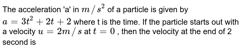 The acceleration 'a' in m//s^(2) of a particle is given by a= 3t^(2)+2t+2 where t is the time. If the particle starts out with a velocity u=2 m//s at t=0 , then the velocity at the end of 2 second is