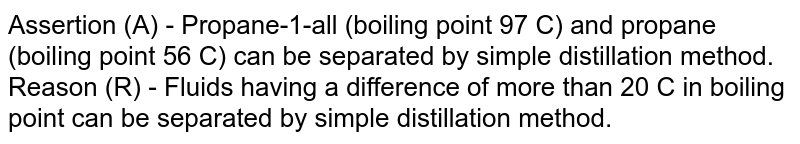 Assertion (A) - Propane-1-all (boiling point 97 C) and propane (boiling point 56 C) can be separated by simple distillation method. Reason (R) - Fluids having a difference of more than 20 C in boiling point can be separated by simple distillation method.