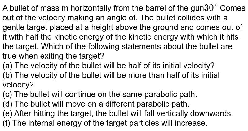A bullet of mass m horizontally from the barrel of the gun 30^@ Comes out of the velocity making an angle of. The bullet collides with a gentle target placed at a height above the ground and comes out of it with half the kinetic energy of the kinetic energy with which it hits the target. Which of the following statements about the bullet are true when exiting the target? (a) The velocity of the bullet will be half of its initial velocity? (b) The velocity of the bullet will be more than half of its initial velocity? (c) The bullet will continue on the same parabolic path. (d) The bullet will move on a different parabolic path. (e) After hitting the target, the bullet will fall vertically downwards. (f) The internal energy of the target particles will increase.