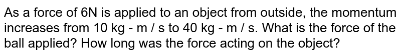As a force of 6N is applied to an object from outside, the momentum increases from 10 kg - m / s to 40 kg - m / s. What is the force of the ball applied? How long was the force acting on the object?