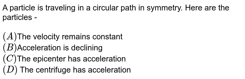 A particle is traveling in a circular path in symmetry. Here are the particles - (A) The velocity remains constant (B) Acceleration is declining (C) The epicenter has acceleration (D) The centrifuge has acceleration