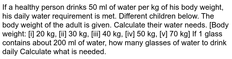 If a healthy person drinks 50 ml of water per kg of body weight, then his body&#39;s daily water requirement is met. Different children below. The body weight of the adult is given. Calculate their water needs. [Body weight: [i] 20 kg, [ii] 30 kg, [iii] 40 kg, [iv] 50 kg, [v] 70 kg] If 1 glass contains about 200 ml of water, how many glasses of water to drink daily Calculate what is needed.