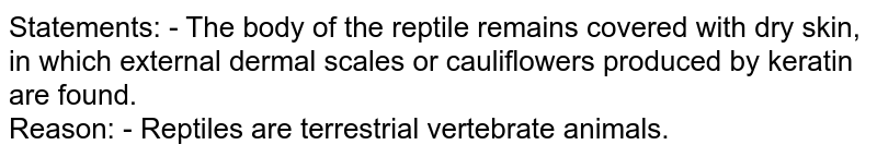 Statements: - The body of the reptile remains covered with dry skin, in which external dermal scales or cauliflowers produced by keratin are found. Reason: - Reptiles are terrestrial vertebrate animals.