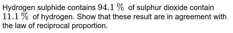 Hydrogen sulphide contains 94.11% of sulphur, water contains 11.11% of hydrogen and sulphur dioxide contain 50% oxygen. Show that these result are in agreement with the law of reciprocal proportion.