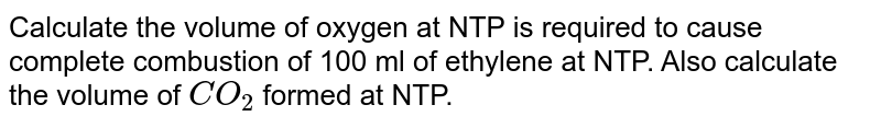 Calculate the volume of oxygen  at NTP is required to cause complete combustion  of 100 ml of ethylene at NTP. Also calculate the volume of `CO_2` formed  at NTP.