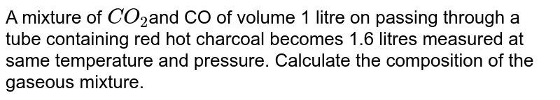 A mixture of `CO_2`and CO of volume 1 litre on passing through a tube containing  red hot charcoal becomes 1.6 litres measured at same temperature and pressure. Calculate the composition of the gaseous mixture.