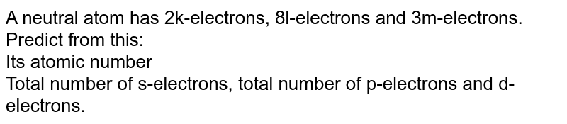 A neutral atom has 2k-electrons, 8l-electrons and 3m-electrons. Predict from this: Its atomic number Total number of s-electrons, total number of p-electrons and d-electrons.