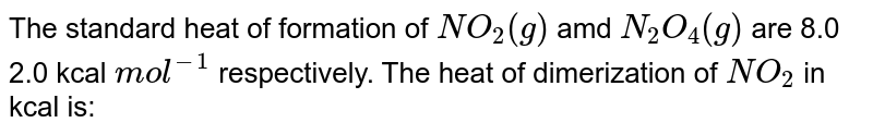 The standard heat of formation of NO_2(g) amd N_2O_4(g) are 8.0 2.0 kcal mol^-1 respectively. The heat of dimerization of NO_2 in kcal is: