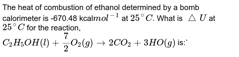 The heat of combustion of ethanol determined by a bomb calorimeter is -670.48 kcal mol^-1 at 25^@C . What is triangleU at 25^@C for the reaction, C_2H_5OH(l)+3 O_2(g)rarr2CO_2+3H2O(g) is:
