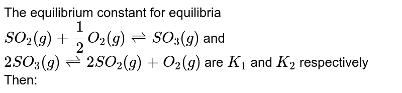 The equilibrium constant for equilibria `SO_2(g)+1/2O_2(g) ⇌  SO_3(g)` and `2SO_3(g) ⇌  2SO_2(g) + O_2(g)` are `K_1` and `K_2` respectively Then: