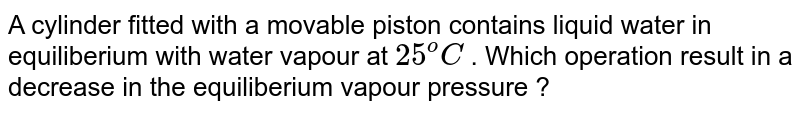 A cylinder fitted with a movable piston contains liquid water in equiliberium with water vapour at 25^o C . Which operation result in a decrease in the equiliberium vapour pressure ?