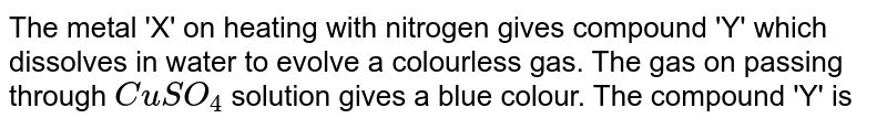 The metal 'X' on heating with nitrogen gives compound 'Y' which dissolves in water to evolve a colourless gas. The gas on passing through CuSO_4 solution gives a blue colour. The compound 'Y' is