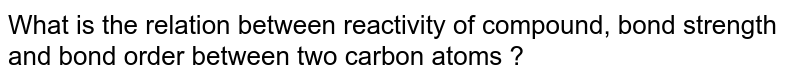 What is the relation between reactivity of compound, bond strength and bond order between two carbon atoms ?