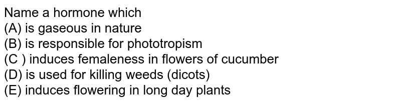 Name a hormone which (A) is gaseous in nature (B) is responsible for phototropism (C ) induces femaleness in flowers of cucumber (D) is used for killing weeds (dicots) (E) induces flowering in long day plants