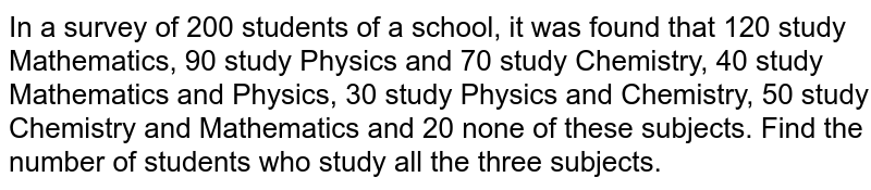 In a survey of 200 students of a school, it was found that 120 study Mathematics, 90 study Physics and 70 study Chemistry, 40 study Mathematics and Physics, 30 study Physics and Chemistry, 50 study Chemistry and Mathematics and 20 none of these subjects. Find the number of students who study all the three subjects.