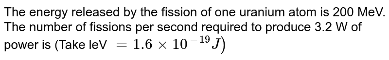 The energy released by the fission of one uranium atom is 200 MeV. The number of fissions per second required to produce 3.2 W of power is (Take leV = 1.6xx10^(-19)J)