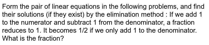 Form the pair of linear equations in the following problems, and find their solutions (if they exist) by the elimination method : If we add 1 to the numerator and subtract 1 from the denominator, a fraction reduces to 1. It becomes 1/2 if we only add 1 to the denominator. What is the fraction?