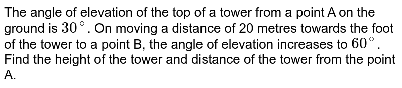 The angle of elevation of the top of a tower from a point A on the ground is `30^@`. On moving a distance of 20 metres towards the foot of the tower to a point B, the angle of elevation increases to `60^@`. Find the height of the tower and distance of the tower from the point A.