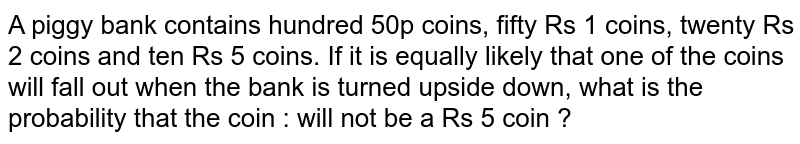 A piggy bank contains hundred 50p coins, fifty Rs 1 coins, twenty Rs 2 coins and ten Rs 5 coins. If it is equally likely that one of the coins will fall out when the bank is turned upside down, what is the probability that the coin : will not be a Rs 5 coin ?