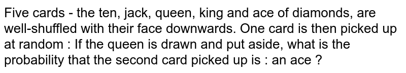 Five cards - the ten, jack, queen, king and ace of diamonds, are well-shuffled with their face downwards. One card is then picked up at random : If the queen is drawn and put aside, what is the probability that the second card picked up is : an ace ?