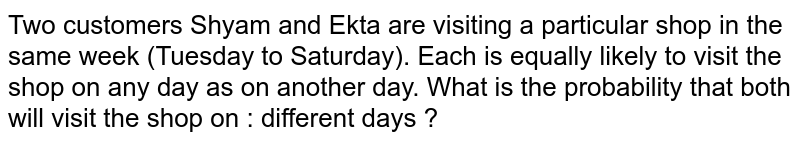 Two customers Shyam and Ekta are visiting a particular shop in the same week (Tuesday to Saturday). Each is equally likely to visit the shop on any day as on another day. What is the probability that both will visit the shop on : different days ?