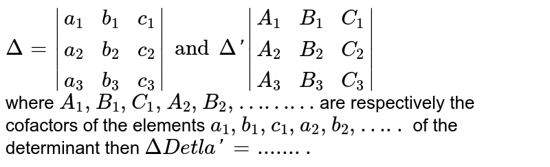 `Delta=|{:(a_1,b_1,c_1),(a_2,b_2,c_2),(a_3,b_3,c_3):}|and Delta'|{:(A_1,B_1,C_1),(A_2,B_2,C_2),(A_3,B_3,C_3):}|` <br> where `A_1,B_1,C_1,A_2,B_2,………` are respectively the cofactors of the elements `a_1,b_1,c_1,a_2,b_2,…..` of the determinant then `Delta'=........`