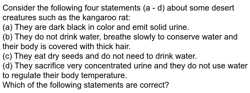 Consider the following four statements (a - d) about some desert creatures such as the kangaroo rat: (a) They are dark black in color and emit solid urine. (b) They do not drink water, breathe slowly to conserve water and their body is covered with thick hair. (c) They eat dry seeds and do not need to drink water. (d) They sacrifice very concentrated urine and they do not use water to regulate their body temperature. Which of the following statements are correct?