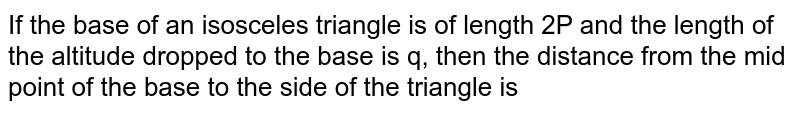 If the base of an isosceles triangle is of length 2P and the length of the altitude dropped to the base is q, then the distance from the mid point of the base to the side of the triangle is