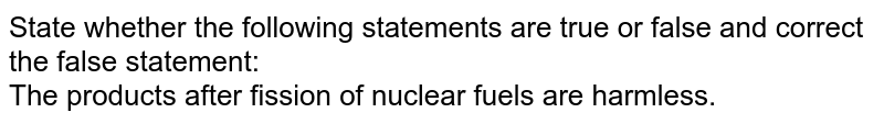 State whether the following statements are true or false and correct the false statement: The products after fission of nuclear fuels are harmless.