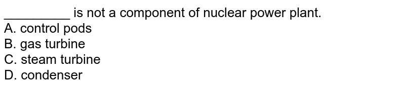 _________ is not a component of nuclear power plant. A. control pods B. gas turbine C. steam turbine D. condenser