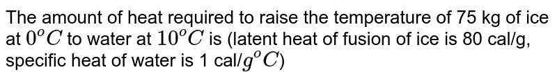 The amount of heat required to raise the temperature of 75 kg of ice at `0^oC` to water at `10^oC` is (latent heat of fusion of ice is 80 cal/g, specific heat of water is 1 cal/`g^oC`)