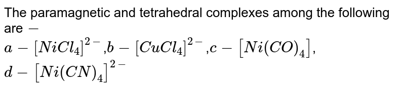 The paramagnetic and tetrahedral complexes among the following are - a-[NiCl_4]^(2-) , b-[CuCl_4]^(2-) , c-[Ni(CO)_4] , d-[Ni(CN)_4]^(2-)