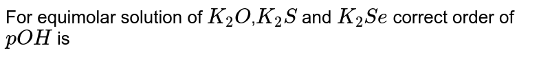 For equimolar solution of `K_2O`,`K_2S` and `K_2Se` correct order of `pOH` is 