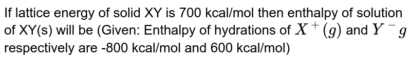 If lattice energy of solid XY is 700 kcal/mol then enthalpy of solution of XY(s) will be (Given: Enthalpy of hydrations of X^+(g) and Y^(-)g respectively are -800 kcal/mol and 600 kcal/mol)