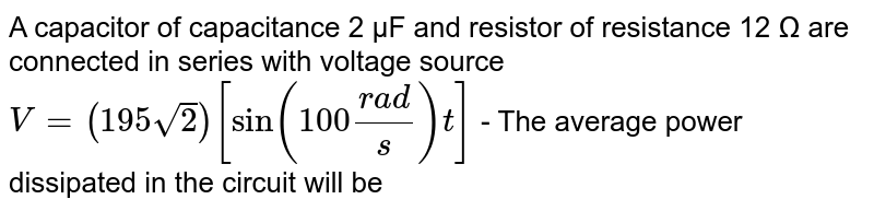 A capacitor of capacitance 2 µF and resistor of resistance 12 Ω are connected in series with voltage source V = (195 sqrt 2 )[sin(100 (rad) / s)t] - The average power dissipated in the circuit will be