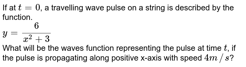 If at `t = 0`, a travelling wave pulse on a string is described by the function. <br> `y = (6)/(x^(2) + 3)` <br>  What will be the waves function representing the pulse at time `t`, if the pulse is propagating  along positive x-axis with speed `4m//s`?