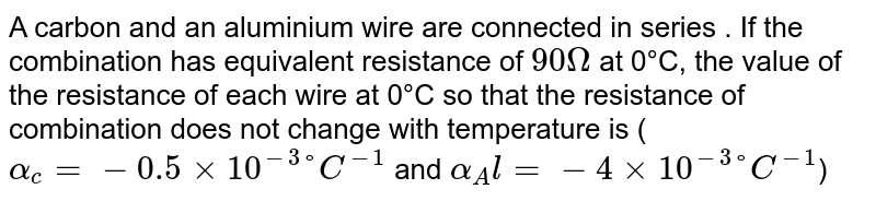 A carbon and an aluminium wire are connected in series . If the combination has equivalent resistance of 90 Omega at 0°C, the value of the resistance of each wire at 0°C so that the resistance of combination does not change with temperature is ( alpha_c=-0.5×10^(-3)°C^(-1) and alpha_Al=-4×10^(-3)°C^(-1) )