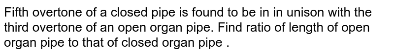 Fifth overtone of a closed pipe is found to be in in unison with the third overtone of an open organ pipe. Find ratio of length of open organ pipe to that of closed organ pipe .