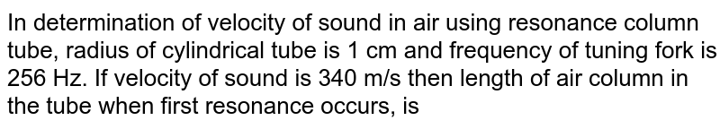 In determination of velocity of sound in air using resonance column tube, radius of cylindrical tube is 1 cm and frequency of tuning fork is 256 Hz. If velocity of sound is 340 m/s then length of air column in the tube when first resonance occurs, is