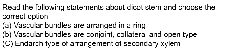 Read the following statements about dicot stem and choose the correct option (a) Vascular bundles are arranged in a ring (b) Vascular bundles are conjoint, collateral and open type (C) Endarch type of arrangement of secondary xylem
