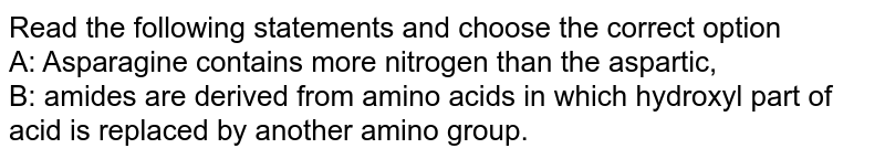 Read the following statements and choose the correct option A: Asparagine contains more nitrogen than the aspartic, B: amides are derived from amino acids in which hydroxyl part of acid is replaced by another amino group.