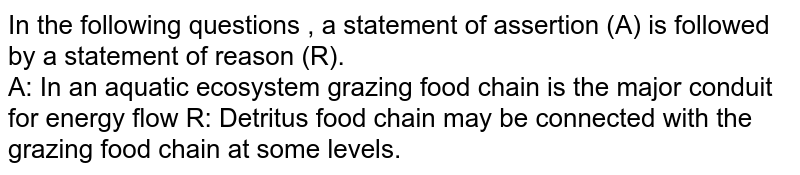 In the following questions , a statement of assertion (A) is followed by a statement of reason (R). <br> A: In an aquatic ecosystem grazing food chain is the major conduit for energy flow R: Detritus food chain may be connected with the grazing food chain at some levels.