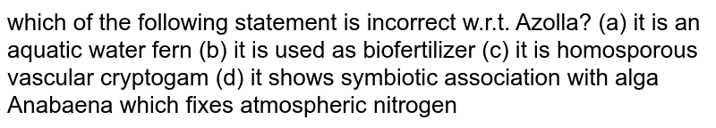 which of the following statement is incorrect w.r.t. Azolla? (a) it is an aquatic water fern (b) it is used as biofertilizer (c) it is homosporous vascular cryptogam (d) it shows symbiotic association with alga Anabaena which fixes atmospheric nitrogen