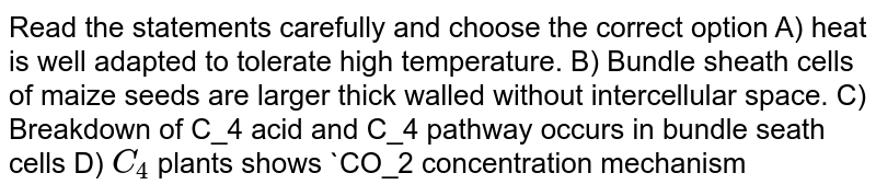 Read the statements carefully and choose the correct option  A) heat is well adapted to tolerate high temperature. B) Bundle sheath cells of maize seeds are larger thick walled without intercellular space. C) Breakdown of C_4 acid and C_4 pathway occurs  in bundle seath cells D) `C_4` plants shows `CO_2 concentration mechanism