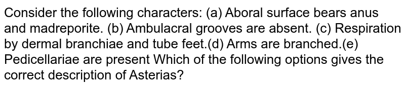 Consider the following characters: (a) Aboral surface bears anus and madreporite. (b) Ambulacral grooves are absent. (c) Respiration by dermal branchiae and tube feet.(d) Arms are branched.(e) Pedicellariae are present Which of the following options gives the correct description of Asterias?