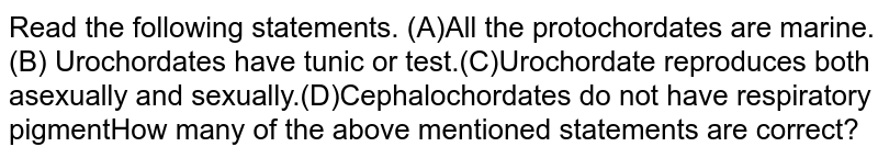 Read the following statements. (A)All the protochordates are marine.(B) Urochordates have tunic or test.(C)Urochordate reproduces both asexually and sexually.(D)Cephalochordates do not have respiratory pigmentHow many of the above mentioned statements are correct?